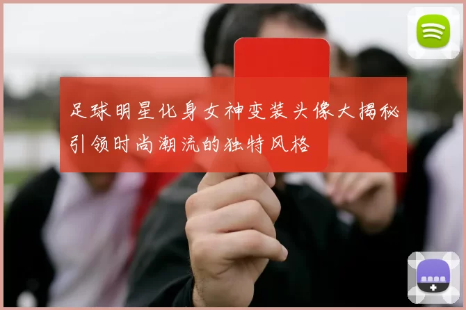 足球明星化身女神变装头像大揭秘引领时尚潮流的独特风格