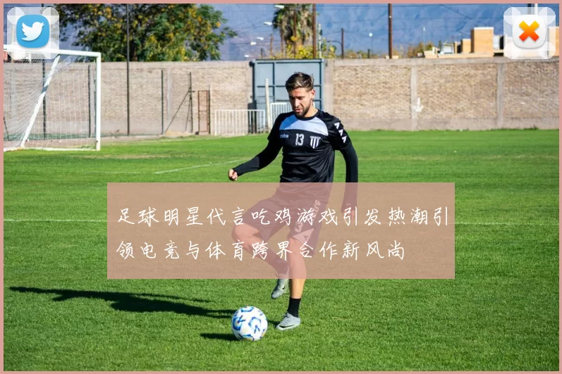 足球明星代言吃鸡游戏引发热潮引领电竞与体育跨界合作新风尚