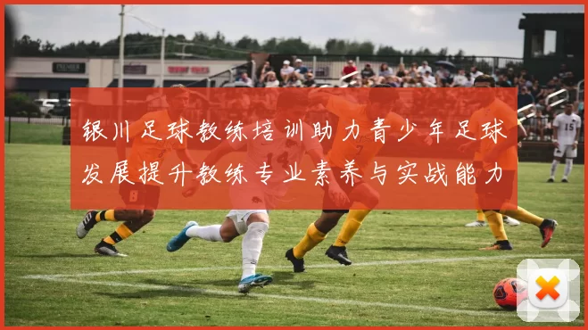 银川足球教练培训助力青少年足球发展提升教练专业素养与实战能力