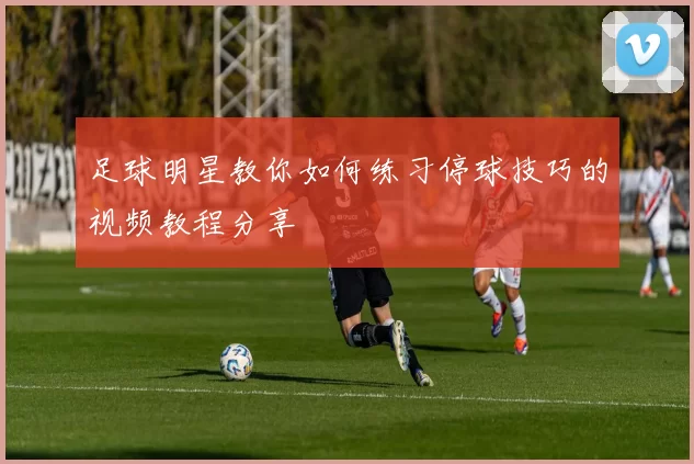 足球明星教你如何练习停球技巧的视频教程分享