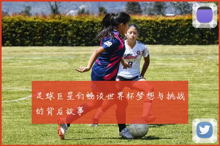 足球巨星们畅谈世界杯梦想与挑战的背后故事