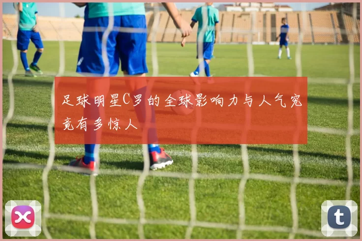足球明星C罗的全球影响力与人气究竟有多惊人