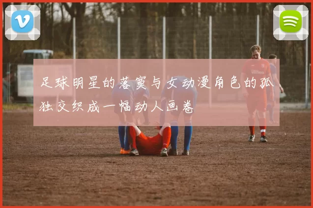 足球明星的落寞与女动漫角色的孤独交织成一幅动人画卷