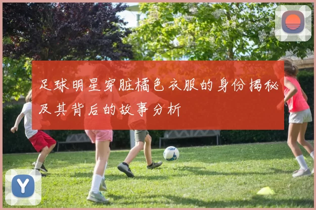 足球明星穿脏橘色衣服的身份揭秘及其背后的故事分析